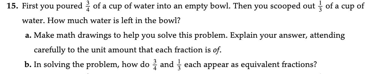 15. First you poured of a cup of water into an empty bowl. Then you scooped out
water. How much water is left in the bowl?
of a cup
a. Make math drawings to help you solve this problem. Explain your answer, attending
carefully to the unit amount that each fraction is of.
b. In solving the problem, how do and each appear as equivalent fractions?
of