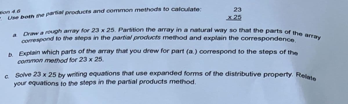 tion 4.6
Use both the partial products and common methods to calculate:
23
x 25
a. Draw a rough array for 23 x 25. Partition the array in a natural way so that the parts of the array
correspond to the steps in the partial products method and explain the correspondence.
b.
Explain which parts of the array that you drew for part (a.) correspond to the steps of the
common method for 23 x 25.
c. Solve 23 x 25 by writing equations that use expanded forms of the distributive property.
your equations to the steps in the partial products method.
Relate