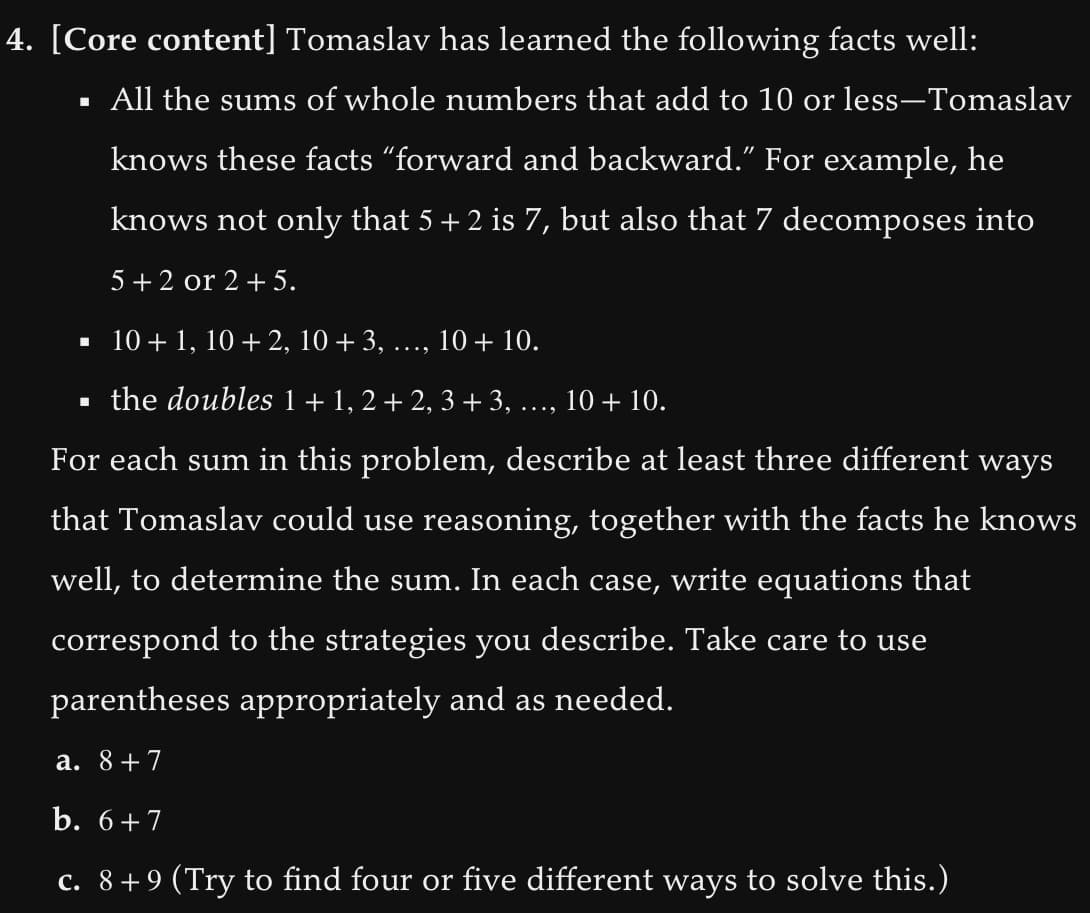 4. [Core content] Tomaslav has learned the following facts well:
All the sums of whole numbers that add to 10 or less-Tomaslav
knows these facts "forward and backward." For example, he
knows not only that 5 + 2 is 7, but also that 7 decomposes into
5+2 or 2 + 5.
▪
10+1, 10+ 2, 10 + 3, ..., 10 + 10.
▪ the doubles 1 + 1, 2 + 2, 3 + 3, .
10 + 10.
For each sum in this problem, describe at least three different ways
that Tomaslav could use reasoning, together with the facts he knows
well, to determine the sum. In each case, write equations that
correspond to the strategies you describe. Take care to use
parentheses appropriately and as needed.
a. 8+7
b. 6+7
c. 8+9 (Try to find four or five different ways to solve this.)