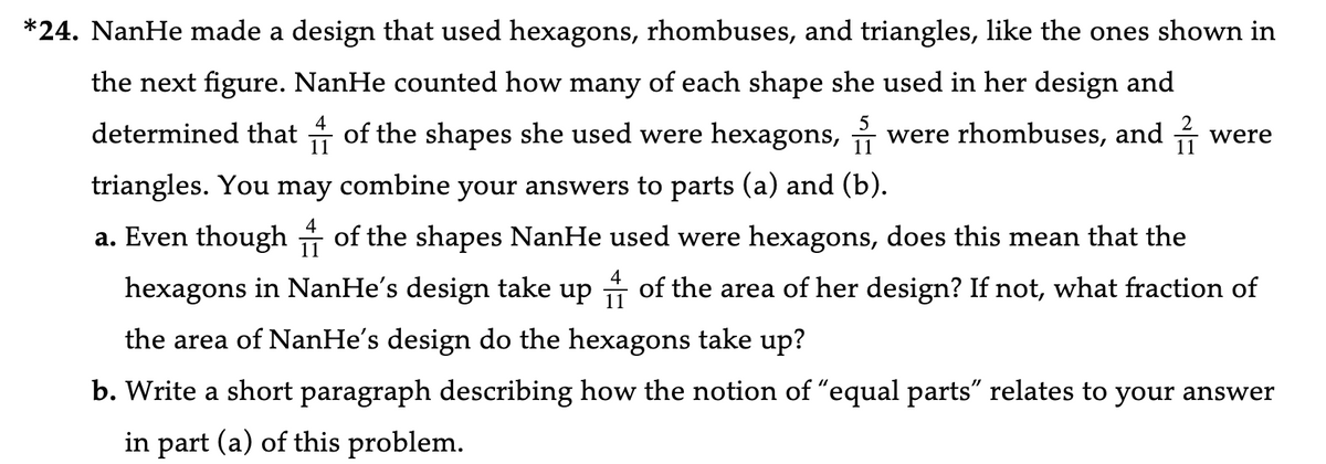 *24. NanHe made a design that used hexagons, rhombuses, and triangles, like the ones shown in
the next figure. NanHe counted how many of each shape she used in her design and
determined that of the shapes she used were hexagons, were rhombuses, and were
triangles. You may combine your answers to parts (a) and (b).
11
a. Even though of the shapes NanHe used were hexagons, does this mean that the
4
hexagons in NanHe's design take up of the area of her design? If not, what fraction of
the area of NanHe's design do the hexagons take up?
b. Write a short paragraph describing how the notion of "equal parts" relates to your answer
in part (a) of this problem.