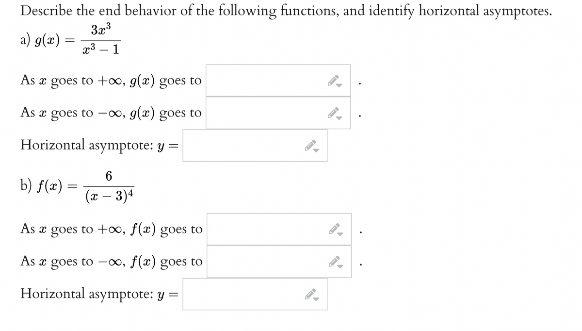 Describe the end behavior of the following functions, and identify horizontal asymptotes.
3x3
a) g(x)
x3 – 1
As x goes to +0, g(x) goes to
As x goes to -∞, g(x) goes to
Horizontal asymptote: y =
b) f(x)
=
(x – 3)4
As x goes to +∞, f(x) goes to
As x goes to -00, f(x) goes to
Horizontal asymptote: y =
