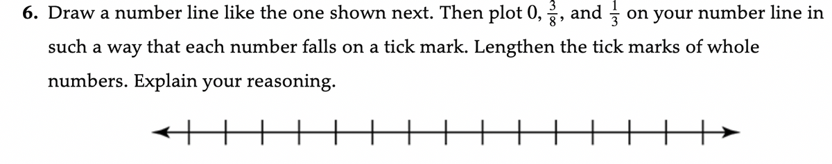6. Draw a number line like the one shown next. Then plot 0, 2, and on your number line in
such a way that each number falls on a tick mark. Lengthen the tick marks of whole
numbers. Explain your reasoning.