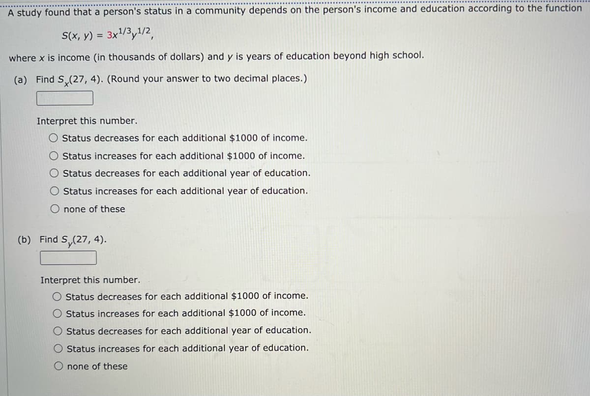 A study found that a person's status in a community depends on the person's income and education according to the function
S(x, y) = 3x1/3,1/2,
where x is income (in thousands of dollars) and y is years of education beyond high school.
(a) Find S (27, 4). (Round your answer to two decimal places.)
Interpret this number.
O Status decreases for each additional $1000 of income.
O Status increases for each additional $1000 of income.
O Status decreases for each additional year of education.
O Status increases for each additional year of education.
O none of these
(b) Find S (27, 4).
Interpret this number.
O Status decreases for each additional $1000 of income.
O Status increases for each additional $1000 of income.
O Status decreases for each additional year of education.
O Status increases for each additional year of education.
O none of these