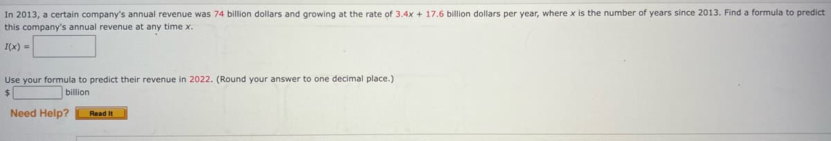 In 2013, a certain company's annual revenue was 74 billion dollars and growing at the rate of 3.4x + 17.6 billion dollars per year, where x is the number of years since 2013. Find a formula to predict
this company's annual revenue at any time x.
I(x) =
Use your formula to predict their revenue in 2022. (Round your answer to one decimal place.)
$
billion
Need Help?
Read It