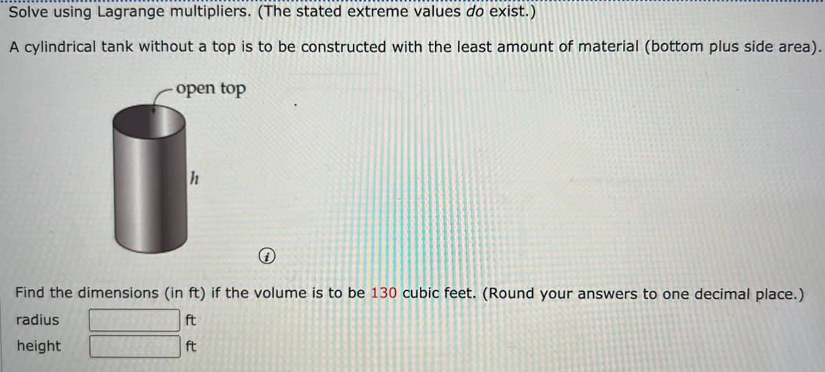 Solve using Lagrange multipliers. (The stated extreme values do exist.)
A cylindrical tank without a top is to be constructed with the least amount of material (bottom plus side area).
open top
h
i
Find the dimensions (in ft) if the volume is to be 130 cubic feet. (Round your answers to one decimal place.)
ft
radius
height
ft