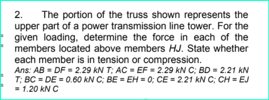 The portion of the truss shown represents the
upper part of a power transmission line tower. For the
given loading, determine the force in each of the
members located above members HJ. State whether
2.
each member is in tension or compression.
Ans: AB = DF = 2.29 kN T; AC = EF = 2.29 kN C; BD = 2.21 kN
T; BC = DE = 0.60 kN C; BE = EH = 0; CE = 2.21 kN C; CH = EJ
= 1.20 kN C
%3D
