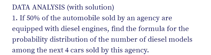 DATA ANALYSIS (with solution)
1. If 50% of the automobile sold by an agency are
equipped with diesel engines, find the formula for the
probability distribution of the number of diesel models
among the next 4 cars sold by this agency.
