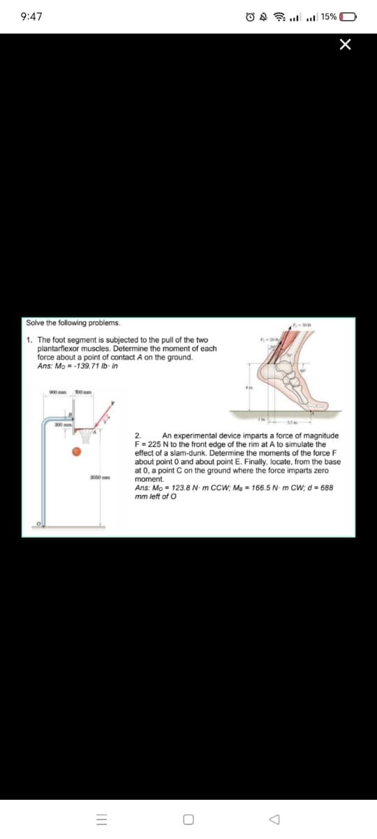 9:47
O A .. .| 15% O
Solve the following problems.
1. The foot segment is subjected to the pull of the two
plantarflexor muscles. Determine the moment of each
force about a point of contact A on the ground.
Ans: Mo = -139.71 lb- in
900 m
700 mm
2.
An experimental device imparts a force of magnitude
F= 225 N to the front edge of the rim at A to simulate the
effect of a slam-dunk. Determine the moments of the force F
about point 0 and about point E. Finally, locate, from the base
at 0, a point C on the ground where the force imparts zero
moment
Ans: Mo = 123.8 N- m CCW; Me = 166.5 N- m Cw; d = 688
3060 mm
mm left of O
