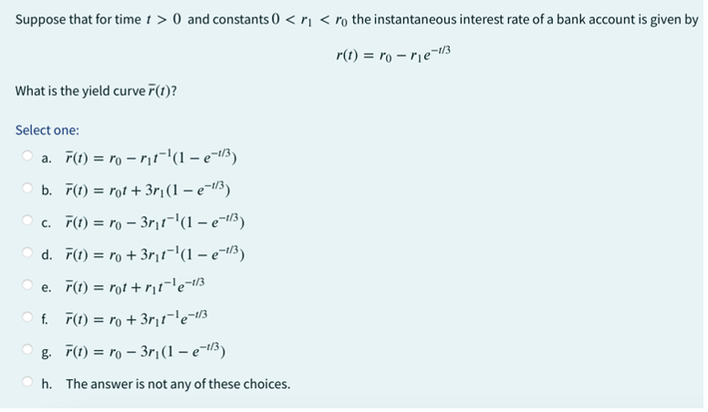 Suppose that for time t > 0 and constants 0 < r₁ < r the instantaneous interest rate of a bank account is given by
r(t)=ro-r₁e-1/3
What is the yield curve F(t)?
Select one:
a. F(t) = ro-r₁t¯¹(1 – e-¹/³)
b. F(t)= rot + 3r₁ (1 – e−¹/³)
c. F(t) = ro - 3r₁t¯¹(1 — e¯¹/³)
d. F(1) = ro+3r₁t¯¹(1 − e−¹/³)
e. F(t) = rot +r₁t¬¹e=1/3
f. F(t) = ro +3r₁t¯¹e-1/3
g. 7(1) = ro - 3r₁(1 – e-¹/³)
h. The answer is not any of these choices.