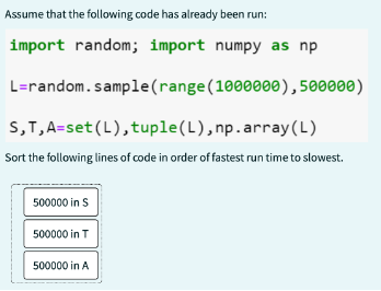 Assume that the following code has already been run:
import random; import numpy as np
L=random.sample
S,T, A=set (L), tuple (L), np.array(L)
Sort the following lines of code in order of fastest run time to slowest.
500000 in S
500000 in T
(range (1000000), 500000)
500000 in A