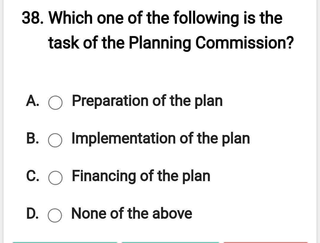 38. Which one of the following is the
task of the Planning Commission?
A. O Preparation of the plan
B. O Implementation of the plan
C. O Financing of the plan
D. O None of the above
