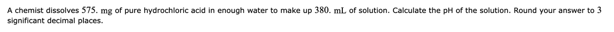 A chemist dissolves 575. mg of pure hydrochloric acid in enough water to make up 380. mL of solution. Calculate the pH of the solution. Round your answer to 3
significant decimal places.