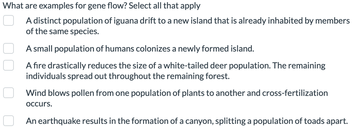 What are examples for gene flow? Select all that apply
A distinct population of iguana drift to a new island that is already inhabited by members
of the same species.
A small population of humans colonizes a newly formed island.
A fire drastically reduces the size of a white-tailed deer population. The remaining
individuals spread out throughout the remaining forest.
Wind blows pollen from one population of plants to another and cross-fertilization
occurs.
n
An earthquake results in the formation of a canyon, splitting a population of toads apart.