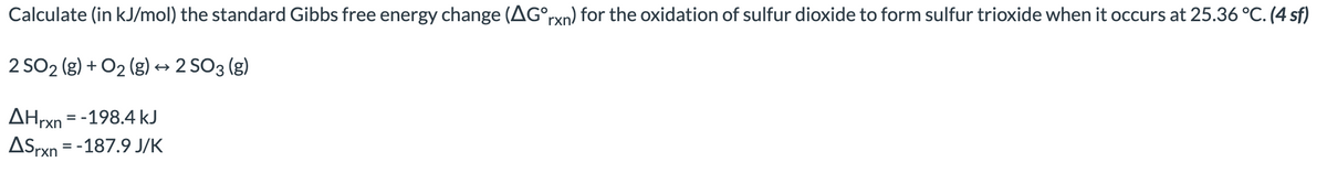 Calculate (in kJ/mol) the standard Gibbs free energy change (AG°rxn) for the oxidation of sulfur dioxide to form sulfur trioxide when it occurs at 25.36 °C. (4 sf)
2 SO2 (g) + O₂(g) → 2 SO 3 (g)
AHrxn = -198.4 kJ
ASrxn = -187.9 J/K