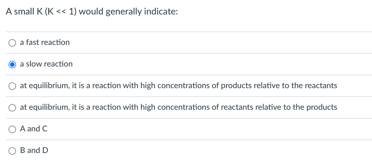 A small K (K << 1) would generally indicate:
a fast reaction
a slow reaction
at equilibrium, it is a reaction with high concentrations of products relative to the reactants
at equilibrium, it is a reaction with high concentrations of reactants relative to the products
O A and C
B and D