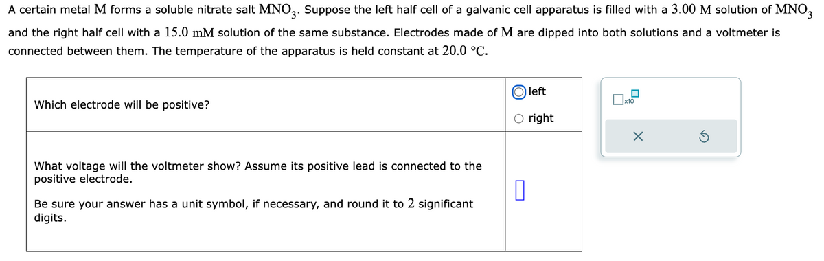 ### Galvanic Cell Apparatus with Metal M

A certain metal \( M \) forms a soluble nitrate salt \( MNO_3 \). Suppose the left half cell of a galvanic cell apparatus is filled with a 3.00 M solution of \( MNO_3 \) and the right half cell with a 15.0 mM solution of the same substance. Electrodes made of \( M \) are dipped into both solutions and a voltmeter is connected between them. The temperature of the apparatus is held constant at 20.0 °C.

#### Questions:

**1. Which electrode will be positive?**

Options:
- Left
- Right

**2. What voltage will the voltmeter show?**

Assume its positive lead is connected to the positive electrode. Be sure your answer has a unit symbol, if necessary, and round it to 2 significant digits.

**Answer Box:**
- \( \_\_\_\_\_ \) 

**Note:** On the educational website, students would be selecting the correct option (left or right) using the provided radio buttons and entering the calculated voltage in the answer box.

Additionally, there's a small interactive diagram included where students can select or reset their inputs:

- The diagram includes a selector with options to mark an answer choice and a reset button to clear the inputs.
