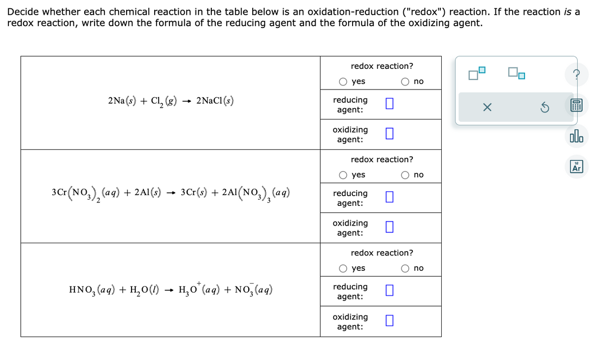 Decide whether each chemical reaction in the table below is an oxidation-reduction ("redox") reaction. If the reaction is a
redox reaction, write down the formula of the reducing agent and the formula of the oxidizing agent.
2Na(s) + Cl₂ (g)
3 Cr(NO3)₂ (aq)
+ 2Al(s)
-
2NaCl (s)
3Cr(s) + 2A1(NO3)₂(aq)
HNO₂ (aq) + H₂O(1) → H₂O¹(aq) + NO₂ (aq)
redox reaction?
O yes
reducing
agent:
oxidizing
agent:
redox reaction?
O yes
reducing
agent:
oxidizing
agent:
redox reaction?
O yes
reducing
agent:
oxidizing
agent:
no
O no
O no
olo
Ar