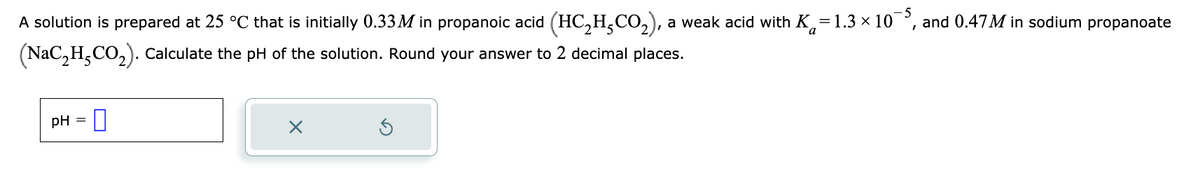 **Buffer Solution pH Calculation**

A solution is prepared at 25 °C that is initially 0.33 M in propanoic acid (\(HC_2H_5CO_2\)), a weak acid with \(K_a = 1.3 \times 10^{-5}\), and 0.47 M in sodium propanoate (\(NaC_2H_5CO_2\)). Calculate the pH of the solution. Round your answer to 2 decimal places.

**pH =** [Text Box]

[Cancel Button] [Refresh Button]