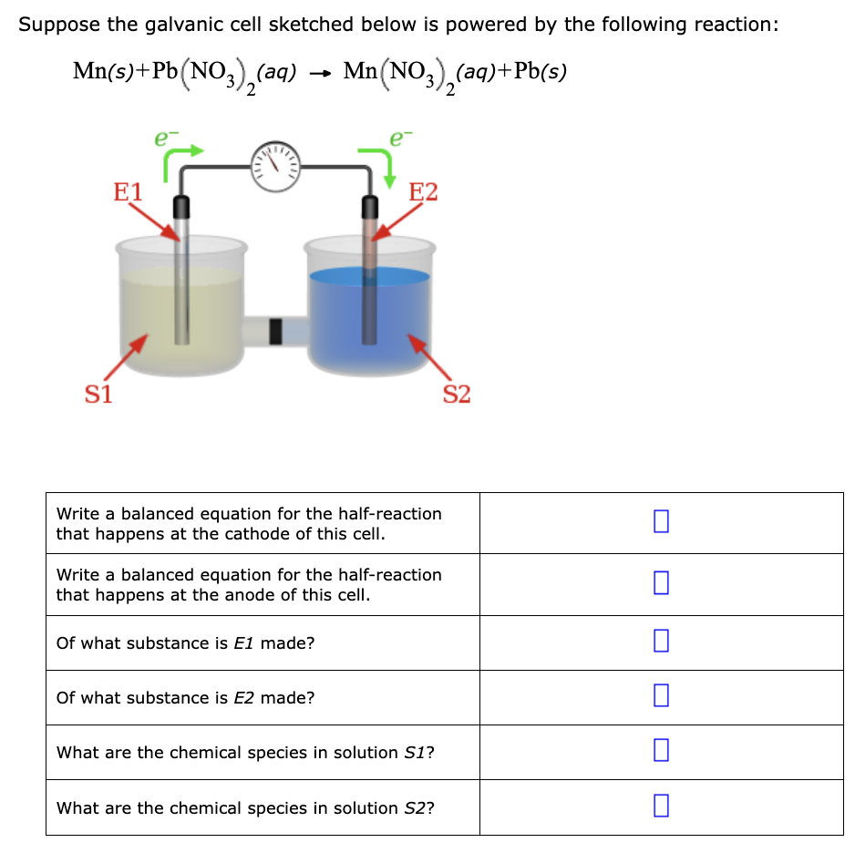 Suppose the galvanic cell sketched below is powered by the following reaction:
Mn(s) + Pb(NO3)₂(aq) → Mn(NO3)₂(aq)+Pb(s)
2
E1
S1
Write a balanced equation for the half-reaction
that happens at the cathode of this cell.
E2
Write a balanced equation for the half-reaction
that happens at the anode of this cell.
Of what substance is E1 made?
Of what substance is E2 made?
What are the chemical species in solution S1?
What are the chemical species in solution S2?
S2