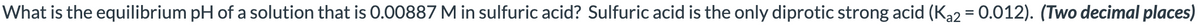 What is the equilibrium pH of a solution that is 0.00887 M in sulfuric acid? Sulfuric acid is the only diprotic strong acid (Ka2 = 0.012). (Two decimal places)