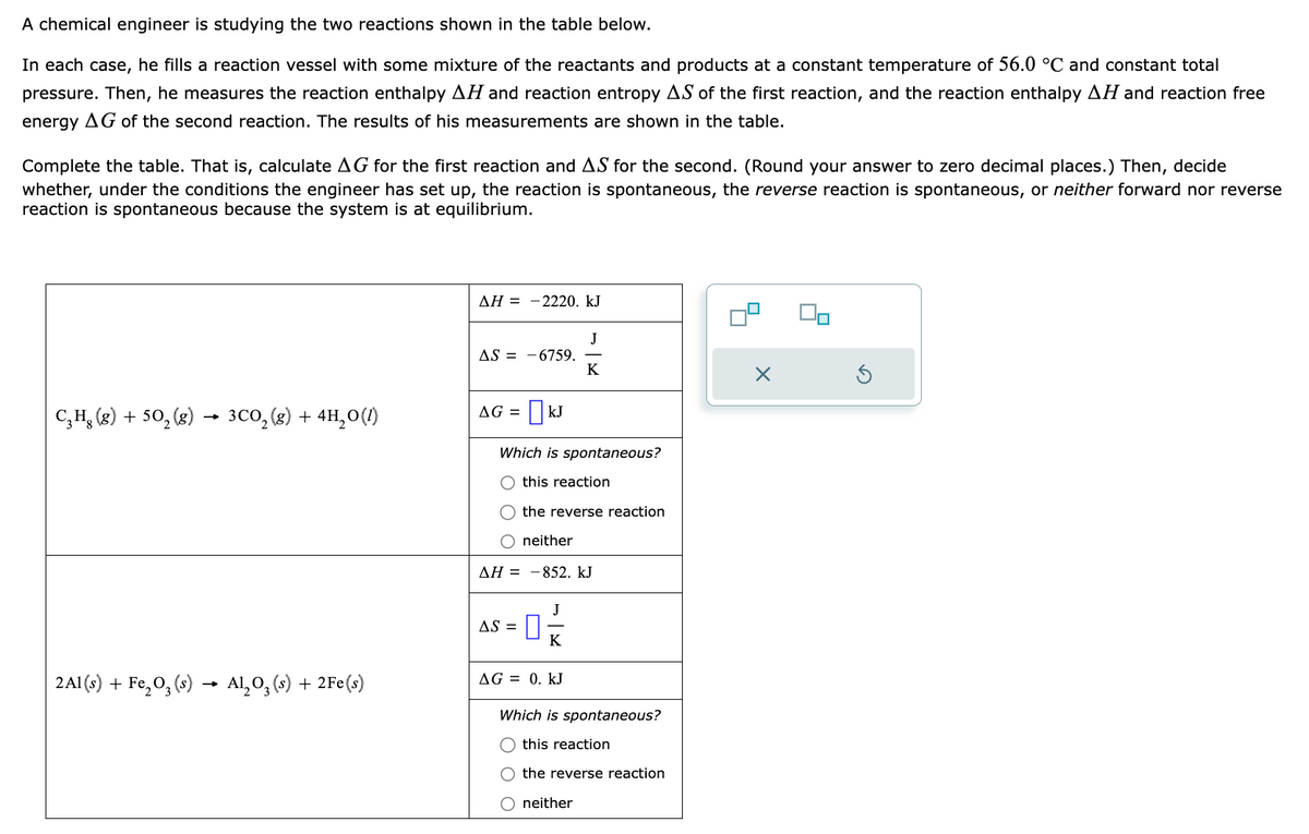 A chemical engineer is studying the two reactions shown in the table below.
In each case, he fills a reaction vessel with some mixture of the reactants and products at a constant temperature of 56.0 °C and constant total
pressure. Then, he measures the reaction enthalpy AH and reaction entropy AS of the first reaction, and the reaction enthalpy AH and reaction free
energy AG of the second reaction. The results of his measurements are shown in the table.
Complete the table. That is, calculate AG for the first reaction and AS for the second. (Round your answer to zero decimal places.) Then, decide
whether, under the conditions the engineer has set up, the reaction is spontaneous, the reverse reaction is spontaneous, or neither forward nor reverse
reaction is spontaneous because the system is at equilibrium.
C₂H₂(g) + 50₂ (8) 3CO₂(g) + 4H₂O(1)
2Al(s) + Fe₂O3 (s) → Al₂O3(s) + 2Fe(s)
AH = -2220. kJ
AS = -6759.
AG = |KJ
Which is spontaneous?
O this reaction
AS =
J
K
the reverse reaction
O neither
ΔΗ = – 852. kJ
J
K
AG = 0. KJ
Which is spontaneous?
this reaction
O the reverse reaction
O neither