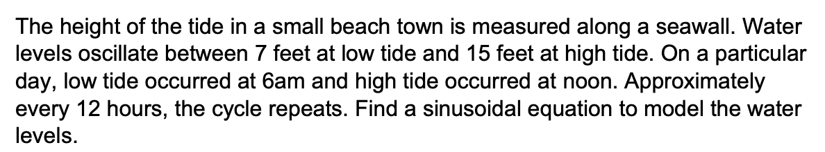 The height of the tide in a small beach town is measured along a seawall. Water
levels oscillate between 7 feet at low tide and 15 feet at high tide. On a particular
day, low tide occurred at 6am and high tide occurred at noon. Approximately
every 12 hours, the cycle repeats. Find a sinusoidal equation to model the water
levels.