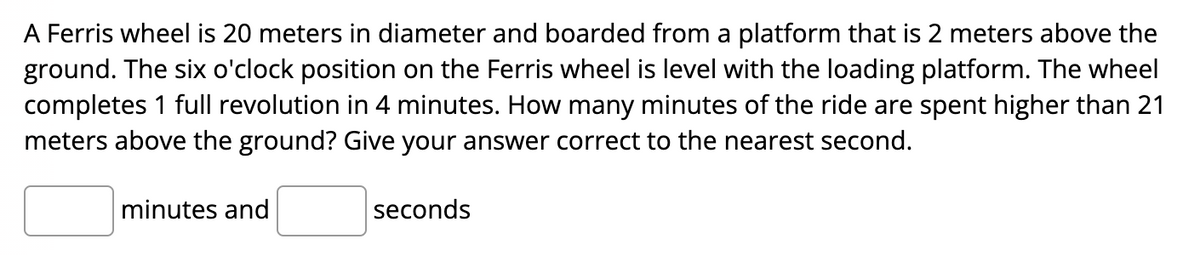 A Ferris wheel is 20 meters in diameter and boarded from a platform that is 2 meters above the
ground. The six o'clock position on the Ferris wheel is level with the loading platform. The wheel
completes 1 full revolution in 4 minutes. How many minutes of the ride are spent higher than 21
meters above the ground? Give your answer correct to the nearest second.
minutes and
seconds