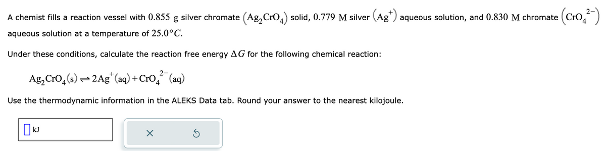 ## Calculation of Reaction Free Energy (ΔG)

A chemist fills a reaction vessel with the following substances:
- 0.855 g of silver chromate (Ag₂CrO₄) solid
- 0.779 M silver ion (Ag⁺) aqueous solution
- 0.830 M chromate ion (CrO₄²⁻) aqueous solution

The temperature of the solution is maintained at 25.0°C.

Under these conditions, calculate the reaction free energy (ΔG) for the chemical reaction:

\[ \text{Ag}_2\text{CrO}_4\text{(s)} \leftrightharpoons 2\text{Ag}^+\text{(aq)} + \text{CrO}_4^{2-}\text{(aq)} \]

To proceed with this calculation, use the thermodynamic information provided in the ALEKS Data tab. Ensure that the final answer is rounded to the nearest kilojoule.

Below the problem statement, there is an input box where the calculated value of ΔG should be entered. The unit for ΔG is specified in kilojoules (kJ).

The interface includes the following typical buttons:
- A button with an “X” icon to clear the input field.
- A button with a circular arrow icon to reset the input field.

Use the given conditions and information to calculate ΔG for the reaction, making sure to round off your answer appropriately.