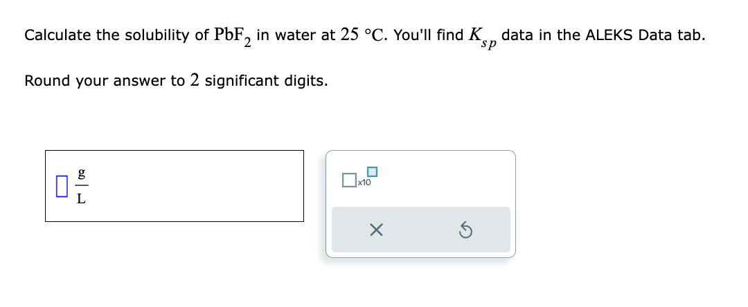 ### Solubility Calculation of PbF₂ in Water

Calculate the solubility of \( \text{PbF}_2 \) in water at \( 25 \, ^\circ \text{C} \). You'll find \( K_{sp} \) data in the ALEKS Data tab.

Round your answer to 2 significant digits.

#### Input

- **Solubility Input Box:** Enter the solubility value in the presence of a text box designed for input.
  - The unit is \( \dfrac{\text{g}}{\text{L}} \).
  - A small blue rectangle symbol is at the top left of the input box.
  
- **Additional Input Functions:** Right of the solubility input box:
  - Two small checkboxes, one signifying \( \times 10 \).
  - Basic action buttons including a cancel button symbolized by an "X" and a reset button symbolized by a circular arrow.

### Instructions for Students

1. Determine the solubility of \( \text{PbF}_2 \) using the given \( K_{sp} \) value from the ALEKS Data tab.
2. Convert your calculated solubility to the required units of \( \dfrac{\text{g}}{\text{L}} \).
3. Enter your result into the input box.
4. Utilize the provided buttons for any adjustments or recalculations.
5. Ensure your final answer is rounded to 2 significant digits before submission.

This exercise is an application of solubility product principles in chemistry, reinforcing the practical skills necessary for accurate solution preparation and concentration calculations.