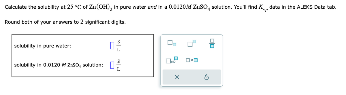 Calculate the solubility at 25 °C of Zn(OH)2 in pure water and in a 0.0120M ZnSO4 solution. You'll find K data in the ALEKS Data tab.
sp
Round both of your answers to 2 significant digits.
solubility in pure water:
solubility in 0.0120 M ZnSO4 solution:
0
دامه
6.0
x10
X
00