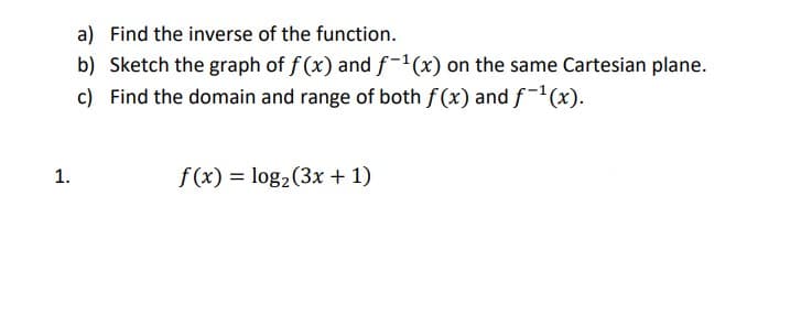 a) Find the inverse of the function.
b) Sketch the graph of f (x) and f-1(x) on the same Cartesian plane.
c) Find the domain and range of both f (x) and f-(x).
1.
f (x) = log2(3x + 1)
