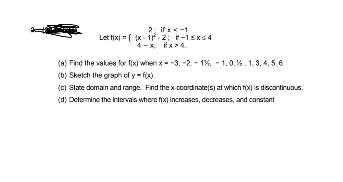 2; if x < -1
Let f(x) = { (x - 1)² - 2; if-1 sx<4
4 - x; if x > 4.
(a) Find the values for f(x) when x = -3, -2, – 1½, - 1, 0, ½ , 1, 3, 4, 5, 6
%3D
(b) Sketch the graph of y = f(x).
(c) State domain and range. Find the x-coordinate(s) at which f(x) is discontinuous.
(d) Determine the intervals where f(x) increases, decreases, and constant
