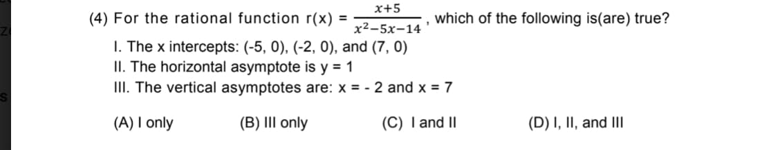 x+5
(4) For the rational function r(x) =
which of the following is(are) true?
x²-5x-14
I. The x intercepts: (-5, 0), (-2, 0), and (7, 0)
II. The horizontal asymptote is y = 1
II. The vertical asymptotes are: x = - 2 and x = 7
(A) I only
(B) III only
(C) I and II
(D) I, II, and IIl
