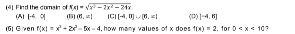 (4) Find the domain of f(x) = Vx³ – 2x² – 24x.
(A) [-4, 0]
(B) (6, 0)
(C) [-4, 0] U [6, ∞)
(D) [-4, 6]
(5) Given f(x) = x³ + 2x² – 5x – 4, how many values of x does f(x)
= 2, for 0 < x < 10?
