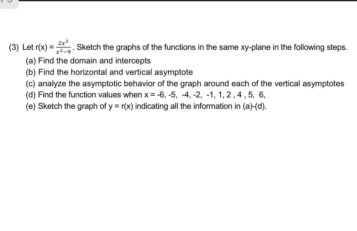 (3) Let r(x)
2x2
Sketch the graphs of the functions in the same xy-plane in the following steps.
%3D
x2-9
(a) Find the domain and intercepts
(b) Find the horizontal and vertical asymptote
(c) analyze the asymptotic behavior of the graph around each of the vertical asymptotes
(d) Find the function values when x = -6, -5, -4, -2, -1, 1, 2, 4 , 5, 6,
(e) Sketch the graph of y = r(x) indicating all the information in (a)-(d).
