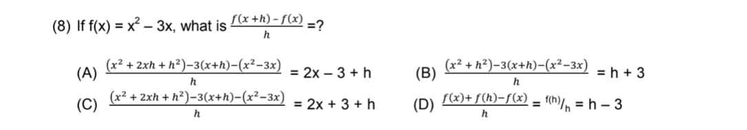 (8) If f(x) = x² – 3x, what is
f(x +h) - f(x)
=?
h
(x² + 2xh + h²)-3(x+h)-(x²-3x)
= 2x – 3 + h
(x² + h²)-3(x+h)-(x²-3x)
(B)
(A)
= h + 3
h
(C)
(x² + 2xh + h²)-3(x+h)-(x²-3x)
f(x)+ f(h)-f(x)
= f(h)/n = h – 3
= 2x + 3 + h
(D)
h
h
