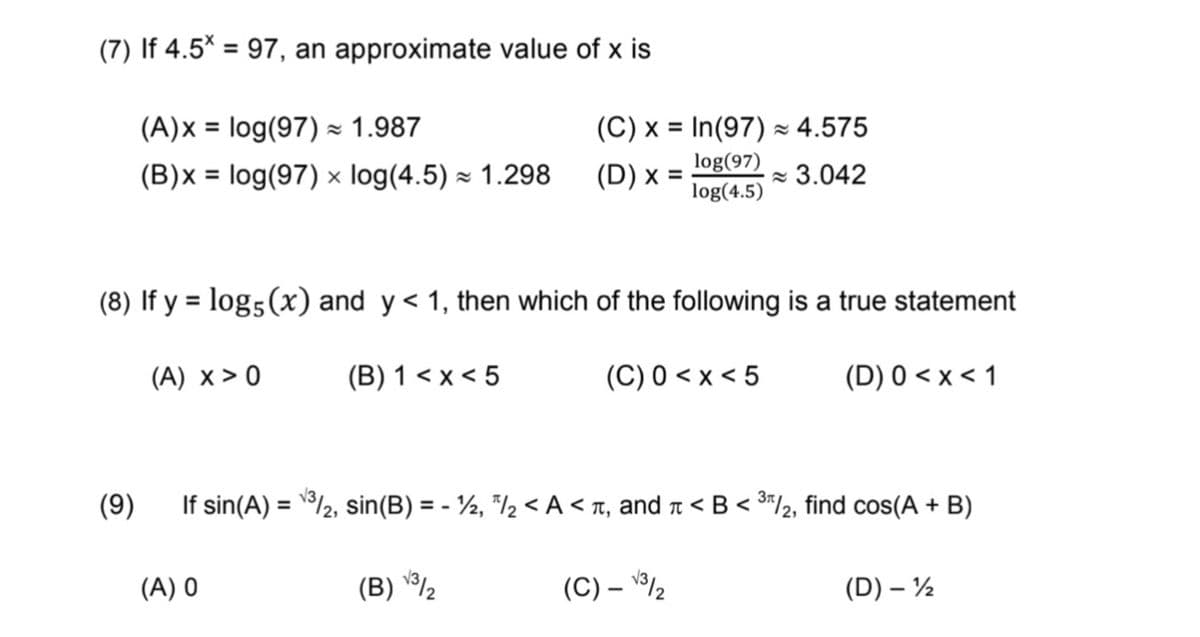 (7) If 4.5* = 97, an approximate value of x is
%3D
(A)x = log(97) × 1.987
(C) x = In(97) × 4.575
%3D
%3D
log(97)
(D) x = 1og(4.5)
(B)x = log(97) × log(4.5) × 1.298
- 3.042
(8) If y = log5(x) and y< 1, then which of the following is a true statement
%3D
(A) x > 0
(B) 1 < x < 5
(C) 0 < x < 5
(D) 0 < x < 1
(9)
If sin(A) = /2, sin(B) = - ½, "/½ < A < T, and n < B < 3*/2, find cos(A + B)
%3D
%3D
(A) 0
(B) ½
(C) – 2
(D) – ½
