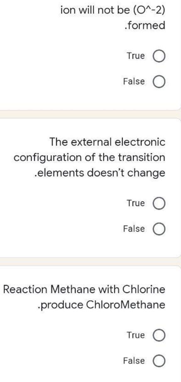 ion will not be (O^-2)
.formed
True O
False O
The external electronic
configuration of the transition
.elements doesn't change
True
False
Reaction Methane with Chlorine
produce ChloroMethane
True O
False O
