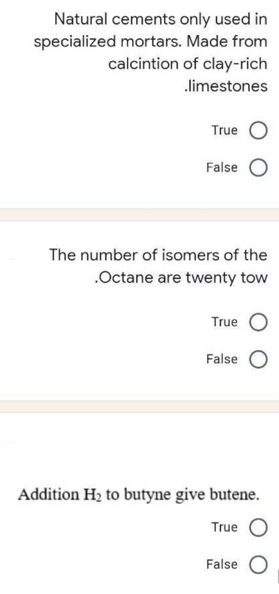 Natural cements only used in
specialized mortars. Made from
calcintion of clay-rich
limestones
True
False
The number of isomers of the
.Octane are twenty tow
True
False
Addition H2 to butyne give butene.
True
False O
