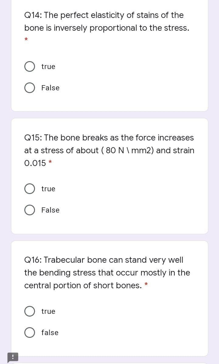 Q14: The perfect elasticity of stains of the
bone is inversely proportional to the stress.
true
False
Q15: The bone breaks as the force increases
at a stress of about ( 80 N \ mm2) and strain
0.015 *
true
False
Q16: Trabecular bone can stand very well
the bending stress that occur mostly in the
central portion of short bones. *
true
false
