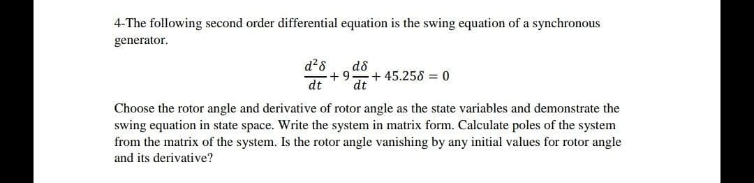 4-The following second order differential equation is the swing equation of a synchronous
generator.
d?8
d8
+ 9
+ 45.258 = 0
dt
dt
Choose the rotor angle and derivative of rotor angle as the state variables and demonstrate the
swing equation in state space. Write the system in matrix form. Calculate poles of the system
from the matrix of the system. Is the rotor angle vanishing by any initial values for rotor angle
and its derivative?
