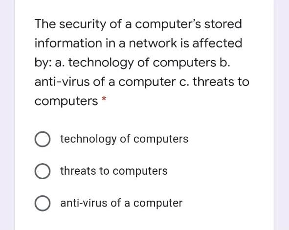 The security of a computer's stored
information in a network is affected
by: a. technology of computers b.
anti-virus of a computer c. threats to
computers *
technology of computers
threats to computers
anti-virus of a computer
