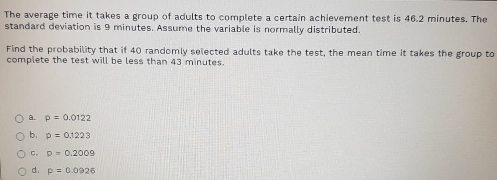 The average time it takes a group of adults to complete a certain achievement test is 46.2 minutes. The
standard deviation is 9 minutes. Assume the variable is normally distributed.
Find the probability that if 40 randomly selected adults take the test, the mean time it takes the group to
complete the test will be less than 43 minutes.
O a. p = 0.0122
Ob.
p = 0.1223
O c.
p = 0.2009
O d. p = 0.0926
