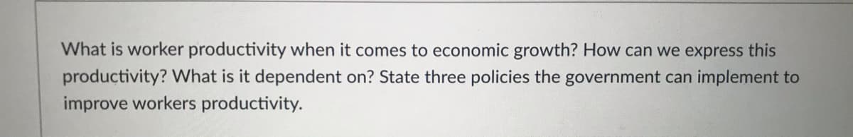 What is worker productivity when it comes to economic growth? How can we express this
productivity? What is it dependent on? State three policies the government can implement to
improve workers productivity.
