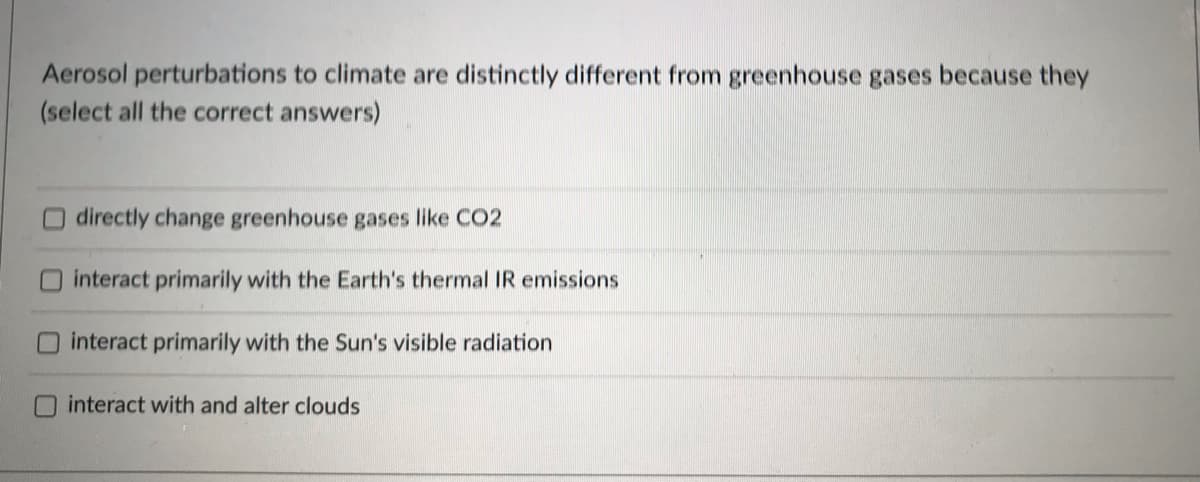 Aerosol perturbations to climate are distinctly different from greenhouse gases because they
(select all the correct answers)
O directly change greenhouse gases like CO2
interact primarily with the Earth's thermal IR emissions
interact primarily with the Sun's visible radiation
interact with and alter clouds
