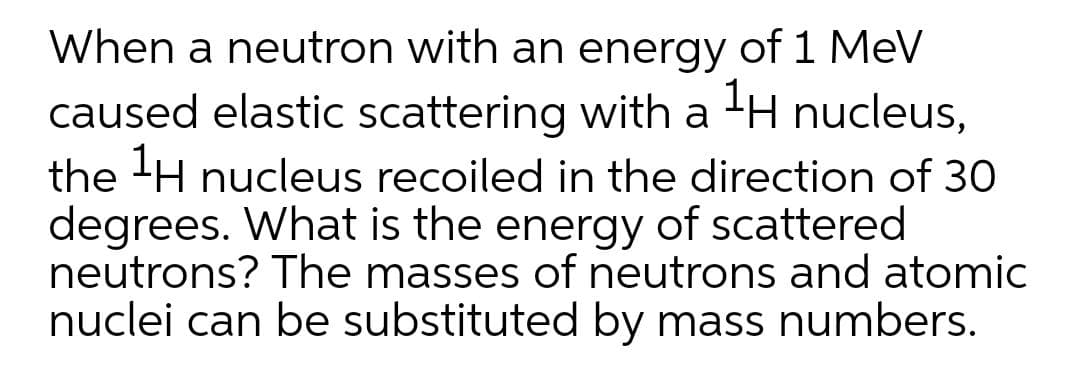 When a neutron with an energy of 1 MeV
caused elastic scattering with a -H nucleus,
the 'H nucleus recoiled in the direction of 30
degrees. What is the energy of scattered
neutrons? The masses of neutrons and atomic
nuclei can be substituted by mass numbers.
