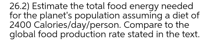 26.2) Estimate the total food energy needed
for the planet's population assuming a diet of
2400 Calories/day/person. Compare to the
global food production rate stated in the text.
