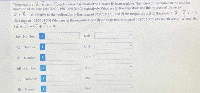 Three vectors d. b,and 7, each have a magnitude of 51.0 mand lie in an xy plane. Their directions relative to the positive
direction of the x axis are 32.0, 195", and 314, respectively, What are (a) the magnitude and (b) the angle of the vector
d + b + ? (relative to the +x direction in the range of (-180°, 180), and (c) the magnitude and (d) the angle of d- b+7 in
the range of (-180°, 180 )? What are (e) the magnitude and (f) the angle (in the range of (-180°, 180°) of a fourth vector d such that
20 = (P+2)-(+ p)
(a) Number
Unit
(b) Number
Unit
i
Unit
(c) Number
Unit
(d) Number
Unit
(e) Number
Unit
(f) Number
