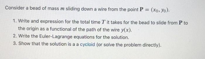 Consider a bead of mass m sliding down a wire from the point P = (xo, yo).
1. Write and expression for the total time T it takes for the bead to slide from P to
the origin as a functional of the path of the wire y(x).
2. Write the Euler-Lagrange equations for the solution.
3. Show that the solution is a a cycloid (or solve the problem directly).
