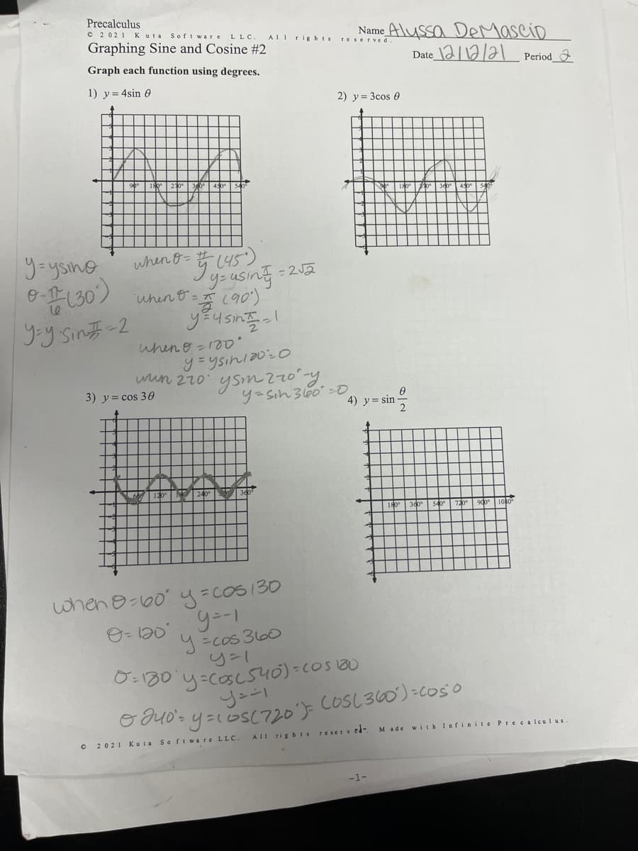 Precalculus
O 2 02 1 K uta
Name Alyssa DeMascip
Date 2112121 Period_
Soft war e
L LC.
Graphing Sine and Cosine #2
AII rights
reserved
Graph each function using degrees.
1) y= 4sin e
2) y = 3cos 0
540
y=ysino
830)
y Sinチ-2
5,(45)
yeusing:
when t=(90)
when &=
- 2J2
yEusin
when e -100
wun z70 ysm ?20y.
3) y= cos 30
y=Sih 3le0 -O
4) y= sin
2
180
900 1080
when o-60 y=cos130
9 =cos 360
0:130 y-coscs40)=COS20
Gouo's y=osC720')3 COSL360)=coso
AIl rig bts
reserv ed-
M ade w ith Infinite Precalculus.
2021 Kuta Soft ware LLC
-1-
